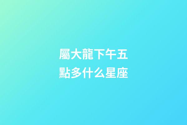 屬大龍下午五點多什么星座