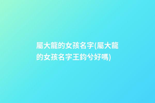 屬大龍的女孩名字(屬大龍的女孩名字王鈞兮好嗎)