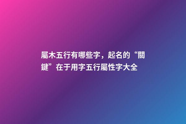 屬木五行有哪些字，起名的“關鍵”在于用字五行屬性字大全-第1張-觀點-玄機派