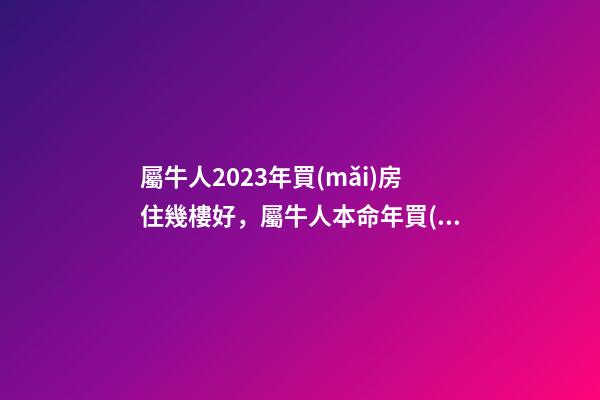 屬牛人2023年買(mǎi)房住幾樓好，屬牛人本命年買(mǎi)房哪層好