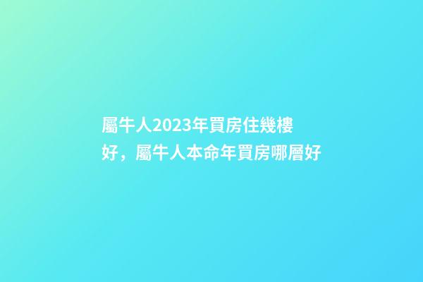 屬牛人2023年買房住幾樓好，屬牛人本命年買房哪層好