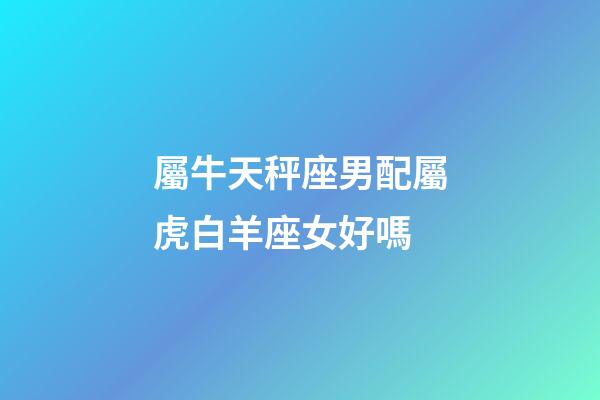 屬牛天秤座男配屬虎白羊座女好嗎