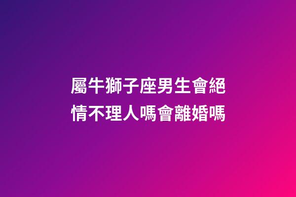屬牛獅子座男生會絕情不理人嗎會離婚嗎-第1張-星座運勢-玄機派