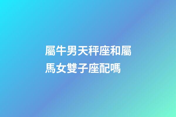 屬牛男天秤座和屬馬女雙子座配嗎-第1張-星座運勢-玄機派