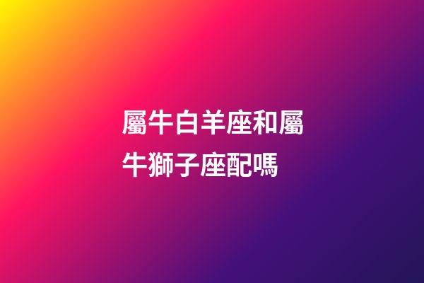 屬牛白羊座和屬牛獅子座配嗎-第1張-星座運(yùn)勢-玄機(jī)派