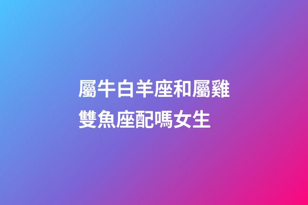 屬牛白羊座和屬雞雙魚座配嗎女生-第1張-星座運勢-玄機派