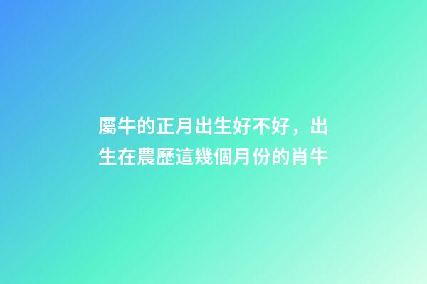 屬牛的正月出生好不好，出生在農歷這幾個月份的肖牛-第1張-觀點-玄機派