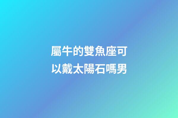 屬牛的雙魚座可以戴太陽石嗎男-第1張-星座運勢-玄機派