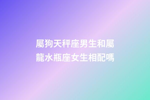 屬狗天秤座男生和屬龍水瓶座女生相配嗎-第1張-星座運勢-玄機派