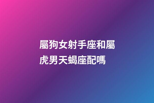 屬狗女射手座和屬虎男天蝎座配嗎-第1張-星座運勢-玄機派