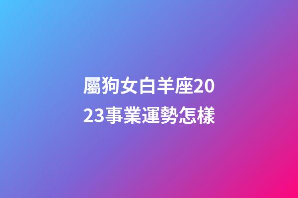 屬狗女白羊座2023事業運勢怎樣-第1張-星座運勢-玄機派