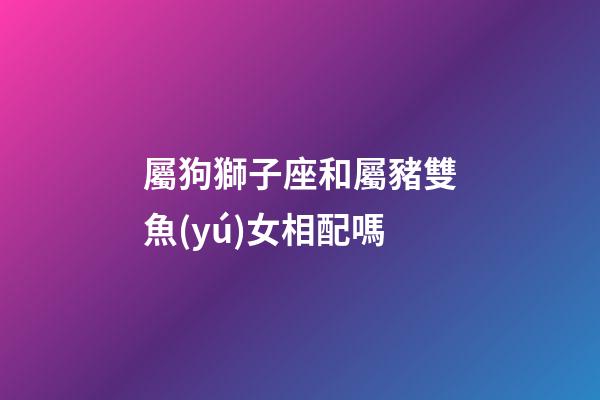 屬狗獅子座和屬豬雙魚(yú)女相配嗎-第1張-星座運(yùn)勢(shì)-玄機(jī)派