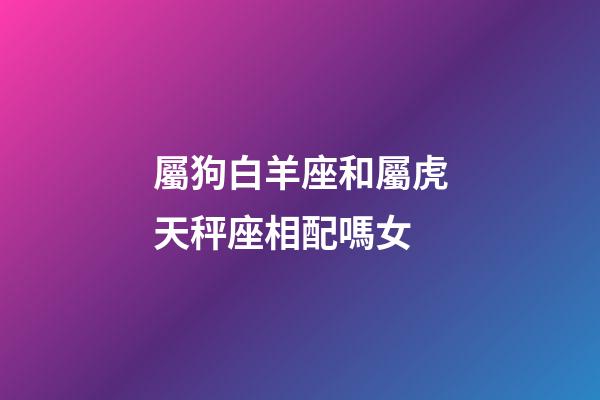 屬狗白羊座和屬虎天秤座相配嗎女-第1張-星座運勢-玄機派