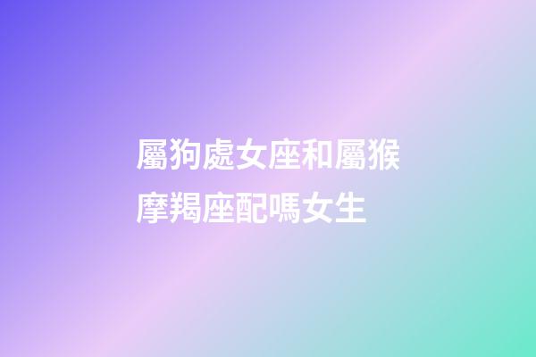 屬狗處女座和屬猴摩羯座配嗎女生-第1張-星座運勢-玄機派
