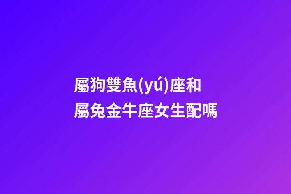 屬狗雙魚(yú)座和屬兔金牛座女生配嗎-第1張-星座運(yùn)勢(shì)-玄機(jī)派