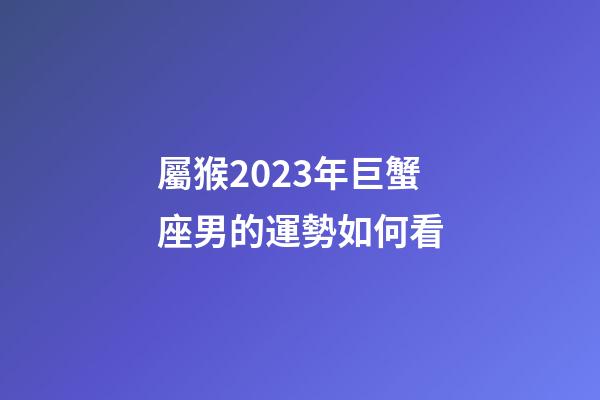 屬猴2023年巨蟹座男的運勢如何看-第1張-星座運勢-玄機派