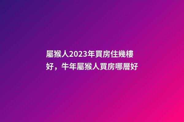 屬猴人2023年買房住幾樓好，牛年屬猴人買房哪層好