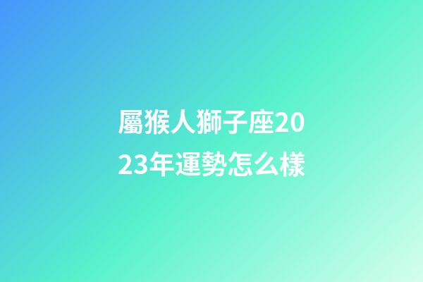 屬猴人獅子座2023年運勢怎么樣-第1張-星座運勢-玄機派