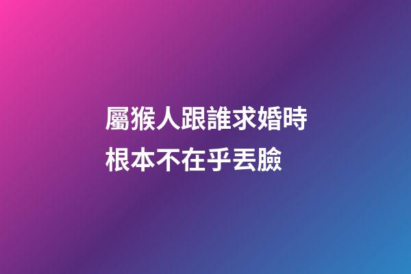 屬猴人跟誰求婚時根本不在乎丟臉