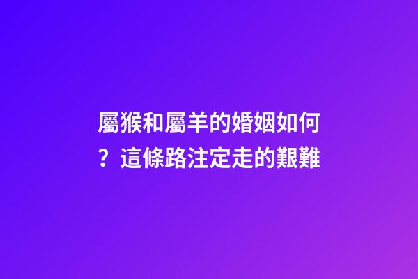 屬猴和屬羊的婚姻如何？這條路注定走的艱難