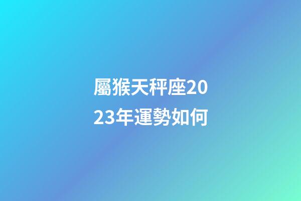 屬猴天秤座2023年運勢如何-第1張-星座運勢-玄機派