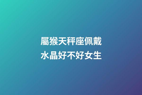 屬猴天秤座佩戴水晶好不好女生-第1張-星座運勢-玄機派