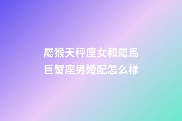屬猴天秤座女和屬馬巨蟹座男婚配怎么樣-第1張-星座運勢-玄機派