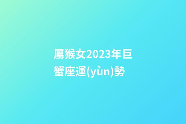 屬猴女2023年巨蟹座運(yùn)勢