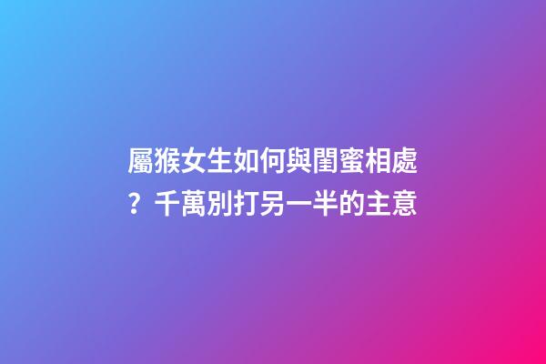 屬猴女生如何與閨蜜相處？千萬別打另一半的主意