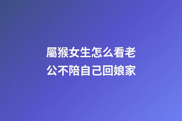 屬猴女生怎么看老公不陪自己回娘家