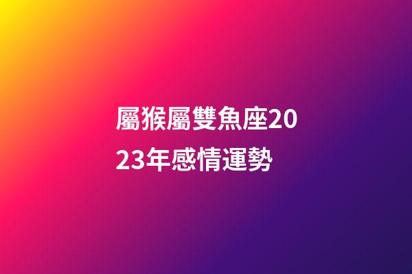 屬猴屬雙魚座2023年感情運勢-第1張-星座運勢-玄機派