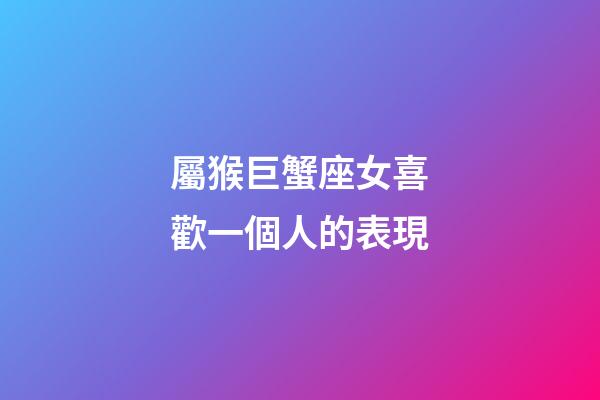 屬猴巨蟹座女喜歡一個人的表現-第1張-星座運勢-玄機派