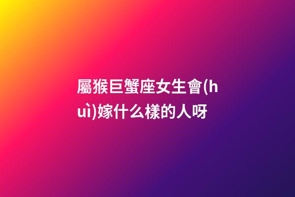 屬猴巨蟹座女生會(huì)嫁什么樣的人呀-第1張-星座運(yùn)勢-玄機(jī)派
