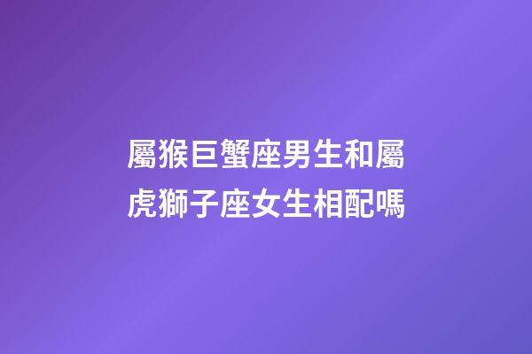 屬猴巨蟹座男生和屬虎獅子座女生相配嗎-第1張-星座運勢-玄機派