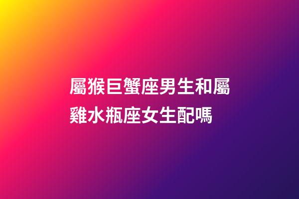 屬猴巨蟹座男生和屬雞水瓶座女生配嗎-第1張-星座運勢-玄機派