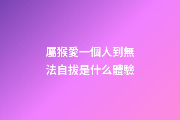 屬猴愛一個人到無法自拔是什么體驗