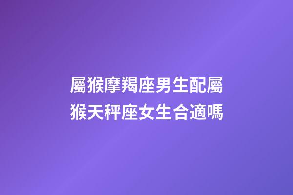 屬猴摩羯座男生配屬猴天秤座女生合適嗎-第1張-星座運勢-玄機派
