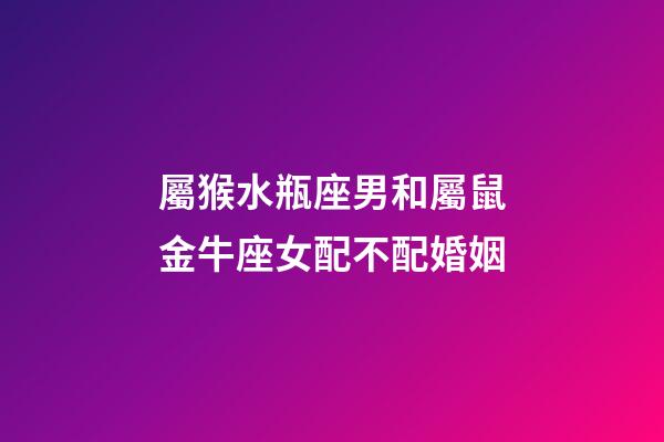 屬猴水瓶座男和屬鼠金牛座女配不配婚姻-第1張-星座運勢-玄機派