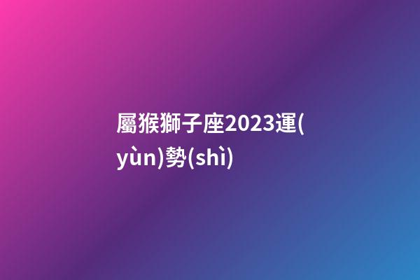 屬猴獅子座2023運(yùn)勢(shì)-第1張-星座運(yùn)勢(shì)-玄機(jī)派