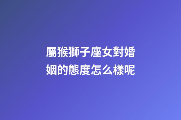 屬猴獅子座女對婚姻的態度怎么樣呢-第1張-星座運勢-玄機派