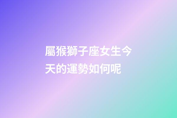 屬猴獅子座女生今天的運勢如何呢-第1張-星座運勢-玄機派