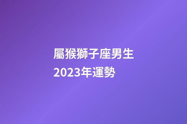 屬猴獅子座男生2023年運勢-第1張-星座運勢-玄機派