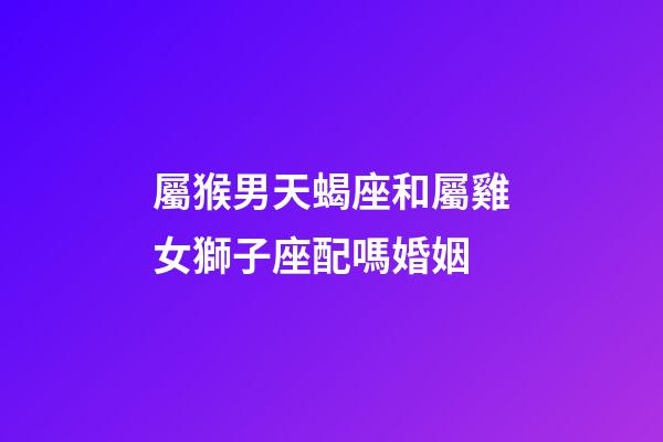 屬猴男天蝎座和屬雞女獅子座配嗎婚姻-第1張-星座運勢-玄機派