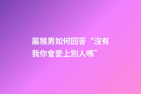 屬猴男如何回答“沒有我你會愛上別人嗎”