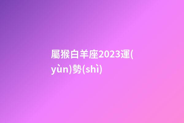 屬猴白羊座2023運(yùn)勢(shì)-第1張-星座運(yùn)勢(shì)-玄機(jī)派