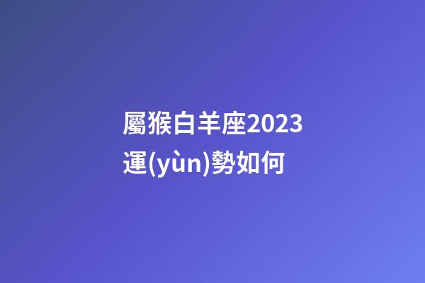 屬猴白羊座2023運(yùn)勢如何