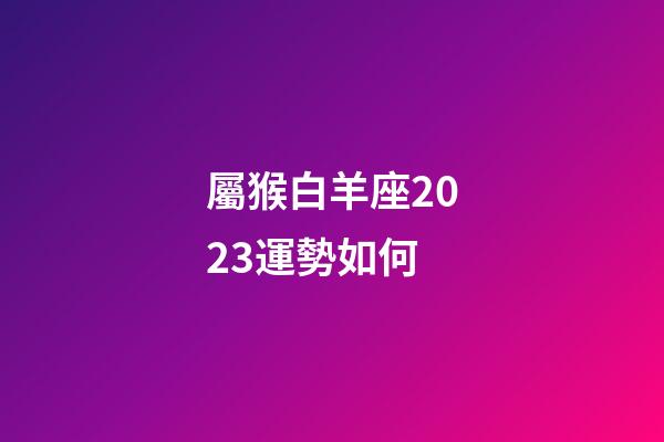屬猴白羊座2023運勢如何-第1張-星座運勢-玄機派