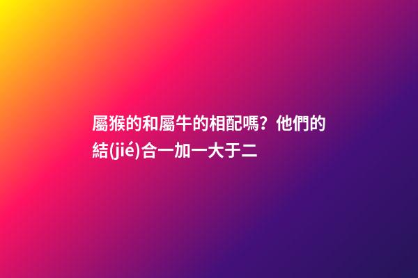 屬猴的和屬牛的相配嗎？他們的結(jié)合一加一大于二