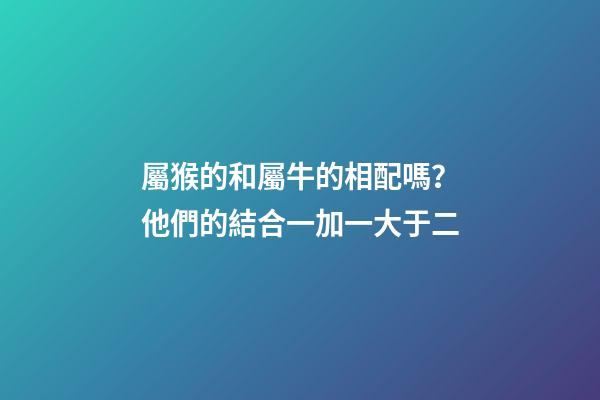 屬猴的和屬牛的相配嗎？他們的結合一加一大于二