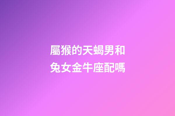 屬猴的天蝎男和兔女金牛座配嗎-第1張-星座運勢-玄機派